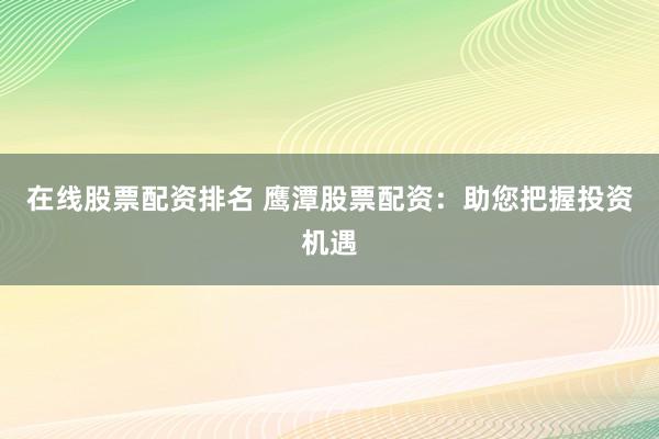 在线股票配资排名 鹰潭股票配资：助您把握投资机遇