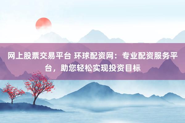 网上股票交易平台 环球配资网：专业配资服务平台，助您轻松实现投资目标