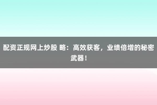 配资正规网上炒股 略：高效获客，业绩倍增的秘密武器！