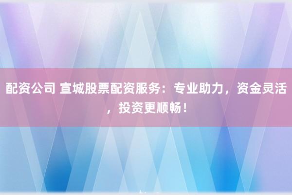 配资公司 宣城股票配资服务：专业助力，资金灵活，投资更顺畅！