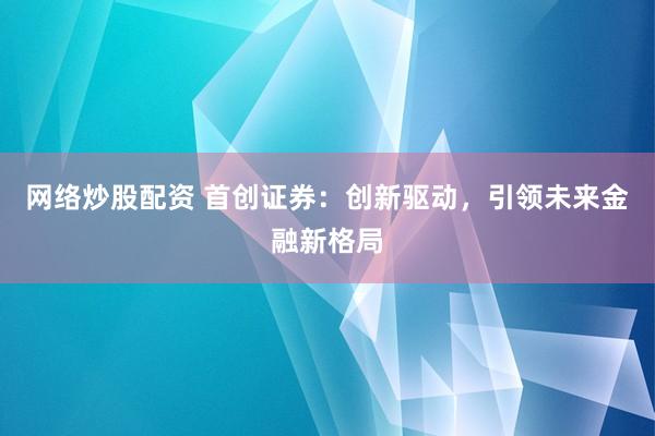 网络炒股配资 首创证券：创新驱动，引领未来金融新格局