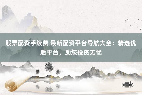 股票配资手续费 最新配资平台导航大全：精选优质平台，助您投资无忧