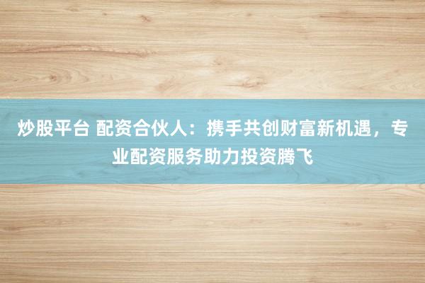炒股平台 配资合伙人：携手共创财富新机遇，专业配资服务助力投资腾飞
