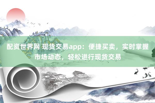配资世界网 现货交易app:便捷买卖,实时掌握市场动态,轻松进行现货交易