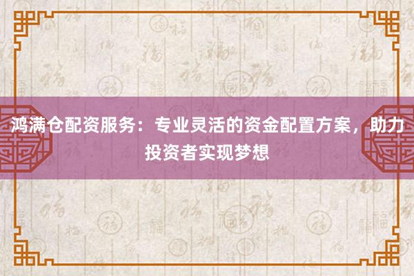 鸿满仓配资服务:专业灵活的资金配置方案,助力投资者实现梦想