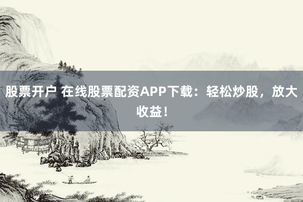 股票开户 在线股票配资APP下载：轻松炒股，放大收益！