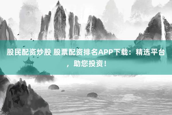 股民配资炒股 股票配资排名APP下载：精选平台，助您投资！