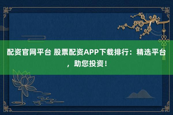 配资官网平台 股票配资APP下载排行：精选平台，助您投资！