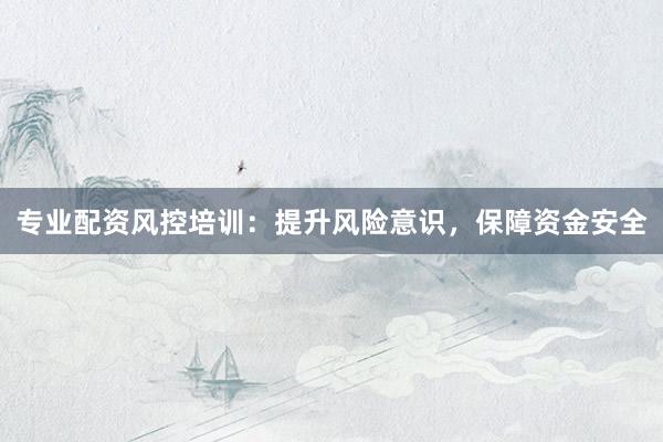 专业配资风控培训：提升风险意识，保障资金安全