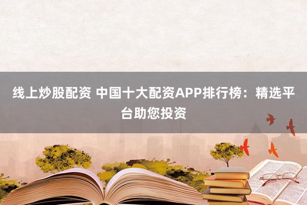 线上炒股配资 中国十大配资APP排行榜：精选平台助您投资