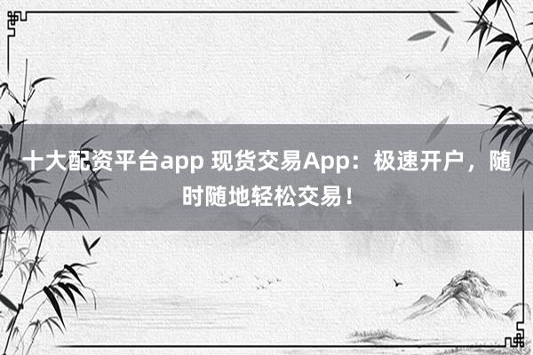 十大配资平台app 现货交易App：极速开户，随时随地轻松交易！