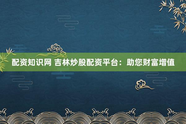 配资知识网 吉林炒股配资平台：助您财富增值