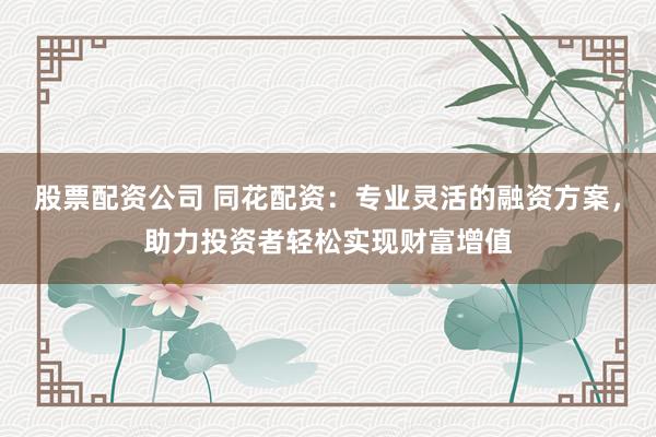 股票配资公司 同花配资：专业灵活的融资方案，助力投资者轻松实现财富增值