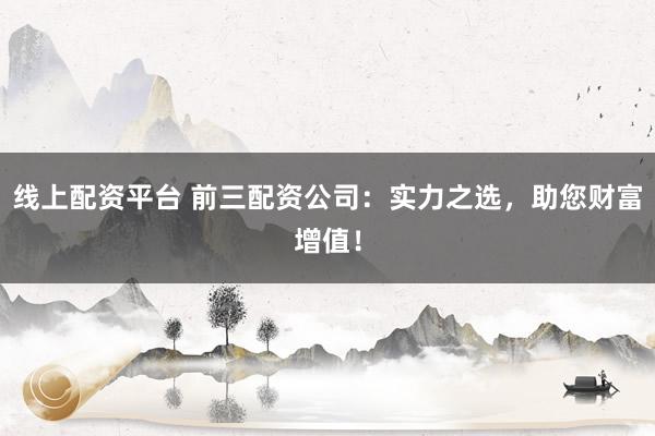 线上配资平台 前三配资公司：实力之选，助您财富增值！