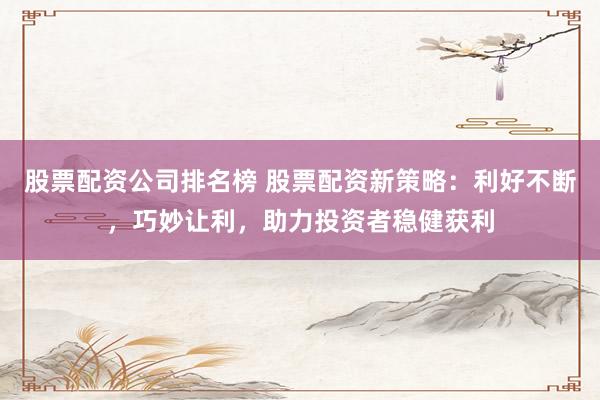 股票配资公司排名榜 股票配资新策略：利好不断，巧妙让利，助力投资者稳健获利