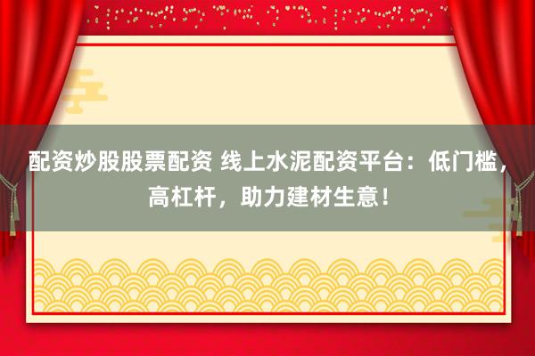 配资炒股股票配资 线上水泥配资平台：低门槛，高杠杆，助力建材生意！