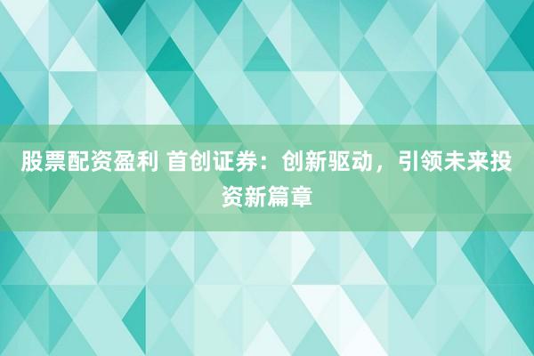 股票配资盈利 首创证券：创新驱动，引领未来投资新篇章