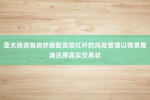 亚太投资板块炒股配资加杠杆的风险管理以情景推演还原真实交易状
