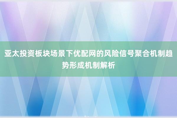 亚太投资板块场景下优配网的风险信号聚合机制趋势形成机制解析