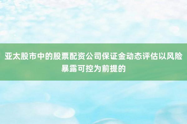 亚太股市中的股票配资公司保证金动态评估以风险暴露可控为前提的