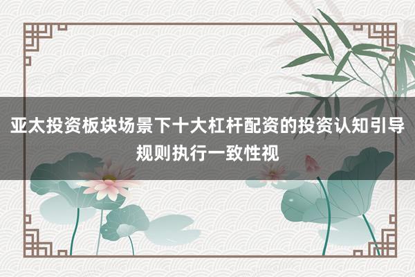 亚太投资板块场景下十大杠杆配资的投资认知引导规则执行一致性视