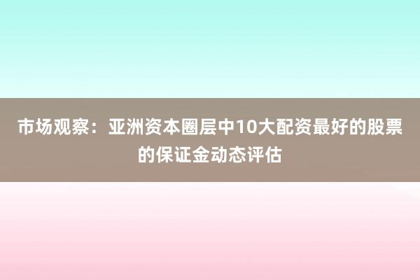 市场观察：亚洲资本圈层中10大配资最好的股票的保证金动态评估