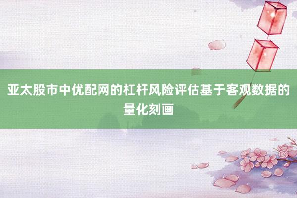 亚太股市中优配网的杠杆风险评估基于客观数据的量化刻画