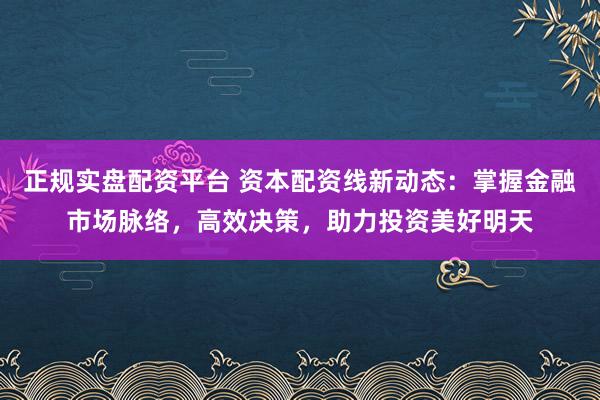 正规实盘配资平台 资本配资线新动态:掌握金融市场脉络,高效决策,助力投资美好明天