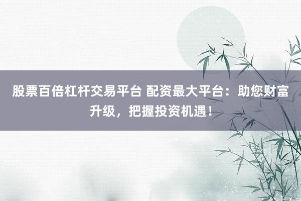 股票百倍杠杆交易平台 配资最大平台：助您财富升级，把握投资机遇！