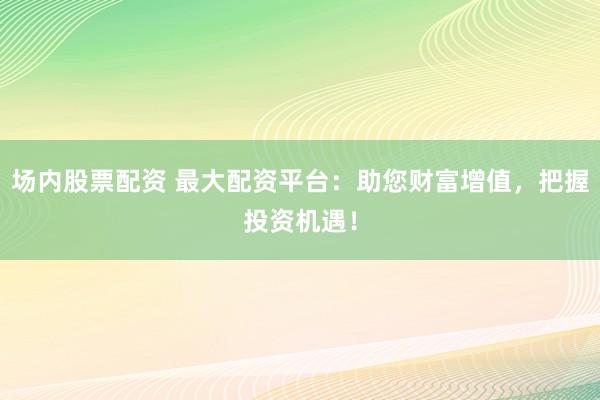场内股票配资 最大配资平台：助您财富增值，把握投资机遇！