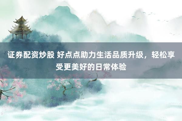 证券配资炒股 好点点助力生活品质升级，轻松享受更美好的日常体验