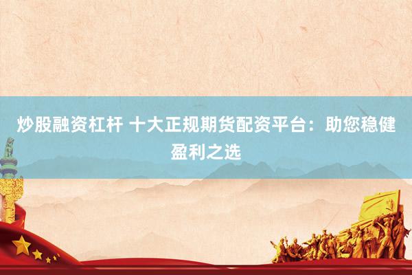 炒股融资杠杆 十大正规期货配资平台:助您稳健盈利之选