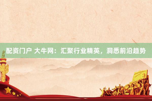 配资门户 大牛网:汇聚行业精英,洞悉前沿趋势