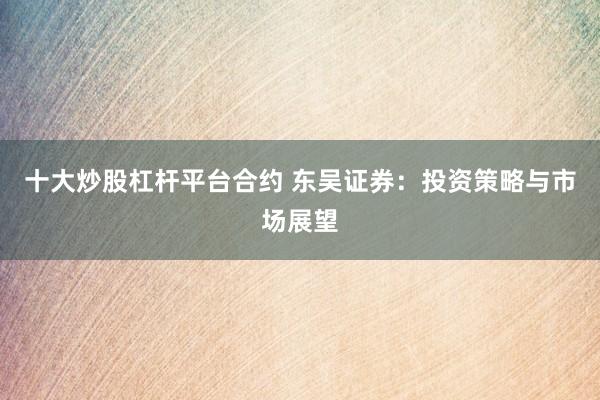 十大炒股杠杆平台合约 东吴证券：投资策略与市场展望