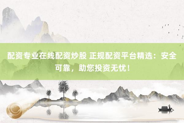 配资专业在线配资炒股 正规配资平台精选：安全可靠，助您投资无忧！