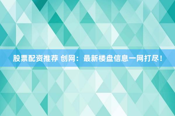 股票配资推荐 创网：最新楼盘信息一网打尽！