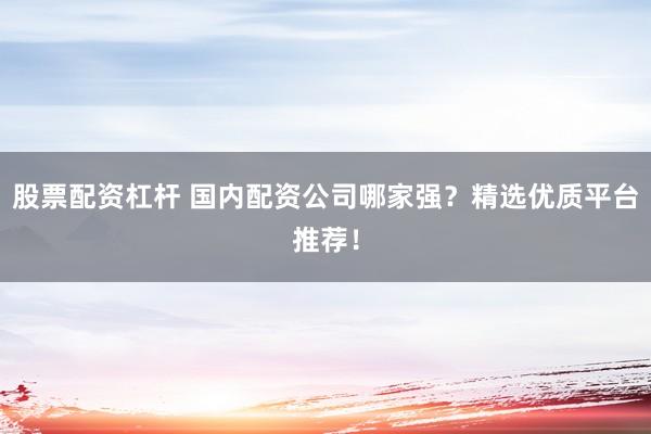 股票配资杠杆 国内配资公司哪家强？精选优质平台推荐！