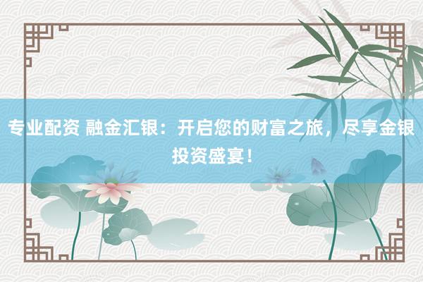 专业配资 融金汇银：开启您的财富之旅，尽享金银投资盛宴！