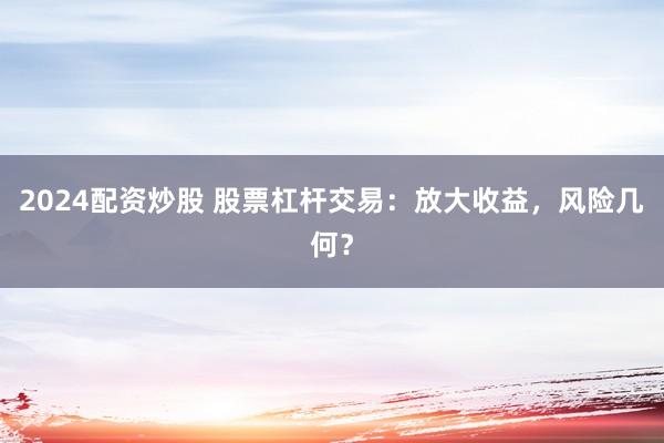 2024配资炒股 股票杠杆交易：放大收益，风险几何？