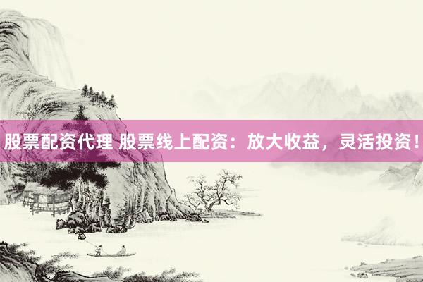 股票配资代理 股票线上配资：放大收益，灵活投资！