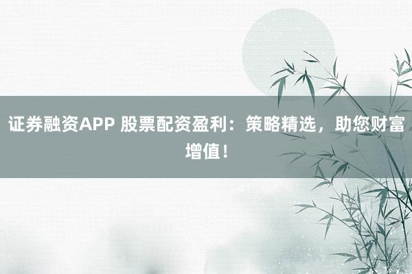 证券融资APP 股票配资盈利：策略精选，助您财富增值！