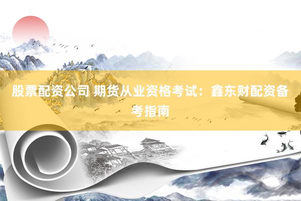 股票配资公司 期货从业资格考试：鑫东财配资备考指南