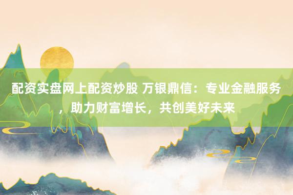 配资实盘网上配资炒股 万银鼎信：专业金融服务，助力财富增长，共创美好未来