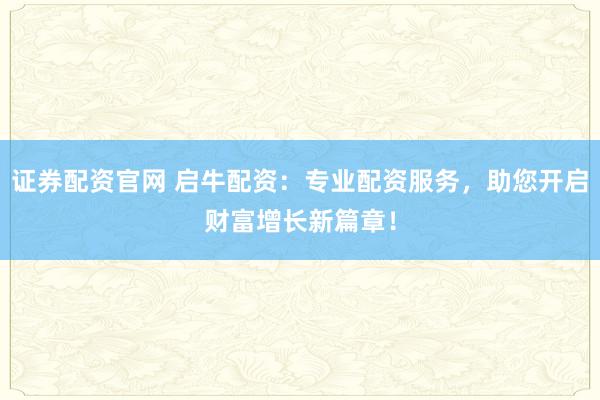证券配资官网 启牛配资：专业配资服务，助您开启财富增长新篇章！