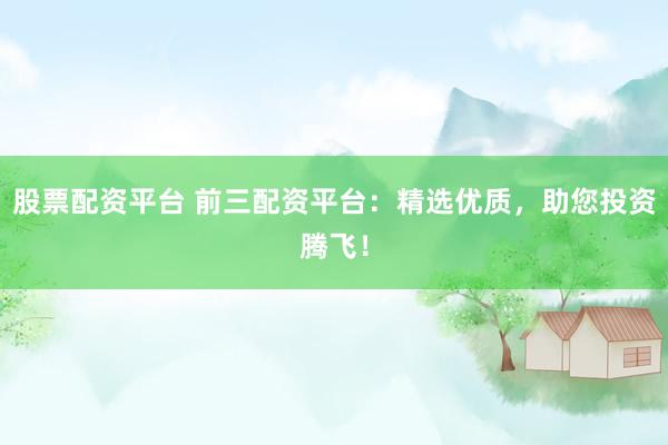 股票配资平台 前三配资平台：精选优质，助您投资腾飞！
