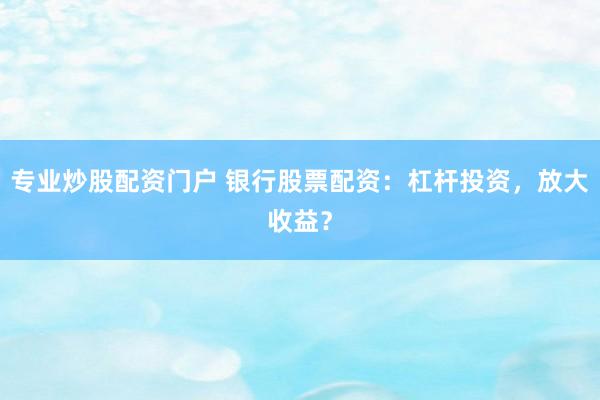 专业炒股配资门户 银行股票配资：杠杆投资，放大收益？