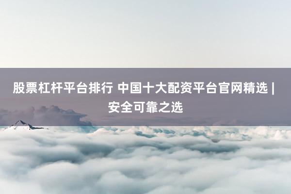 股票杠杆平台排行 中国十大配资平台官网精选 | 安全可靠之选