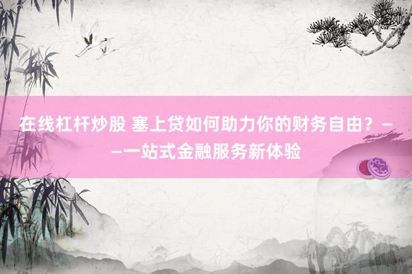在线杠杆炒股 塞上贷如何助力你的财务自由？——一站式金融服务新体验