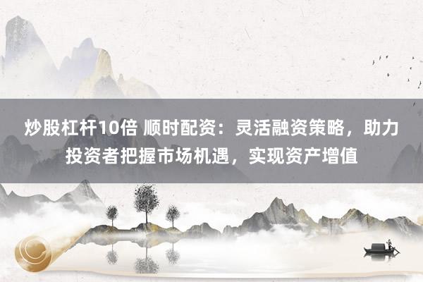 炒股杠杆10倍 顺时配资：灵活融资策略，助力投资者把握市场机遇，实现资产增值