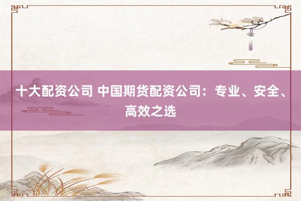 十大配资公司 中国期货配资公司：专业、安全、高效之选
